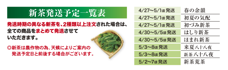 新茶発送予定一覧表。発送時期の異なる新茶を、2種類以上注文された場合は、全ての商品をまとめて発送させていただきます。◎新茶は農作物の為、天候によりご案内の発送予定日と前後する場合がございます。4/27～5/1頃 発送：春の余韻。4/27～5/1頃 発送：初夏の気配。4/27～5/1頃 発送：初づみ新茶。4/30～5/5頃 発送：はしり新茶。4/30～5/5頃 発送：ほまれ新茶。5/3～8頃 発送：来夏八十八夜。5/3～8頃 発送：新茶八十八夜。5/2～7頃 発送：新茶荒茶